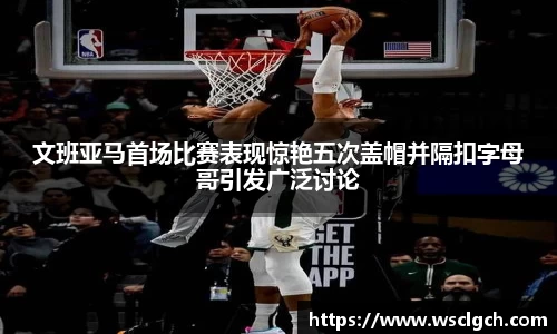 文班亚马首场比赛表现惊艳五次盖帽并隔扣字母哥引发广泛讨论